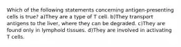 Which of the following statements concerning antigen-presenting cells is true? a)They are a type of T cell. b)They transport antigens to the liver, where they can be degraded. c)They are found only in lymphoid tissues. d)They are involved in activating T cells.