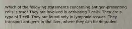 Which of the following statements concerning antigen-presenting cells is true? They are involved in activating T cells. They are a type of T cell. They are found only in lymphoid tissues. They transport antigens to the liver, where they can be degraded.