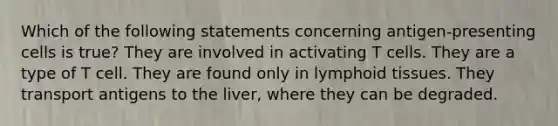 Which of the following statements concerning antigen-presenting cells is true? They are involved in activating T cells. They are a type of T cell. They are found only in lymphoid tissues. They transport antigens to the liver, where they can be degraded.