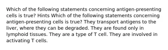 Which of the following statements concerning antigen-presenting cells is true? Hints Which of the following statements concerning antigen-presenting cells is true? They transport antigens to the liver, where they can be degraded. They are found only in lymphoid tissues. They are a type of T cell. They are involved in activating T cells.