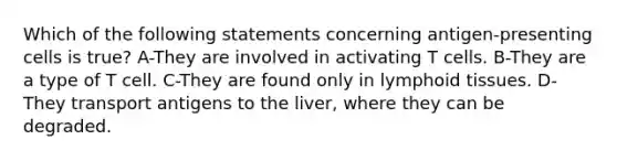 Which of the following statements concerning antigen-presenting cells is true? A-They are involved in activating T cells. B-They are a type of T cell. C-They are found only in lymphoid tissues. D-They transport antigens to the liver, where they can be degraded.