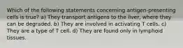 Which of the following statements concerning antigen-presenting cells is true? a) They transport antigens to the liver, where they can be degraded. b) They are involved in activating T cells. c) They are a type of T cell. d) They are found only in lymphoid tissues.