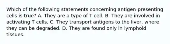 Which of the following statements concerning antigen-presenting cells is true? A. They are a type of T cell. B. They are involved in activating T cells. C. They transport antigens to the liver, where they can be degraded. D. They are found only in lymphoid tissues.