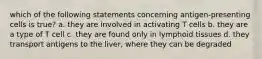 which of the following statements concerning antigen-presenting cells is true? a. they are involved in activating T cells b. they are a type of T cell c. they are found only in lymphoid tissues d. they transport antigens to the liver, where they can be degraded