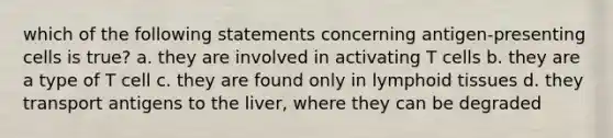 which of the following statements concerning antigen-presenting cells is true? a. they are involved in activating T cells b. they are a type of T cell c. they are found only in lymphoid tissues d. they transport antigens to the liver, where they can be degraded