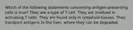 Which of the following statements concerning antigen-presenting cells is true? They are a type of T cell. They are involved in activating T cells. They are found only in lymphoid tissues. They transport antigens to the liver, where they can be degraded.