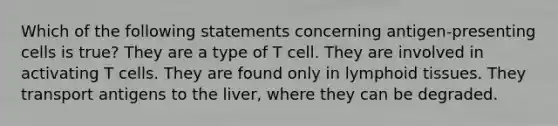 Which of the following statements concerning antigen-presenting cells is true? They are a type of T cell. They are involved in activating T cells. They are found only in lymphoid tissues. They transport antigens to the liver, where they can be degraded.