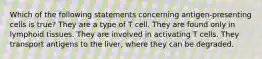 Which of the following statements concerning antigen-presenting cells is true? They are a type of T cell. They are found only in lymphoid tissues. They are involved in activating T cells. They transport antigens to the liver, where they can be degraded.