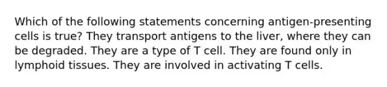 Which of the following statements concerning antigen-presenting cells is true? They transport antigens to the liver, where they can be degraded. They are a type of T cell. They are found only in lymphoid tissues. They are involved in activating T cells.