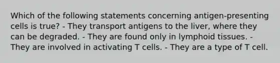 Which of the following statements concerning antigen-presenting cells is true? - They transport antigens to the liver, where they can be degraded. - They are found only in lymphoid tissues. - They are involved in activating T cells. - They are a type of T cell.