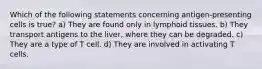 Which of the following statements concerning antigen-presenting cells is true? a) They are found only in lymphoid tissues. b) They transport antigens to the liver, where they can be degraded. c) They are a type of T cell. d) They are involved in activating T cells.