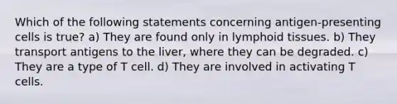 Which of the following statements concerning antigen-presenting cells is true? a) They are found only in lymphoid tissues. b) They transport antigens to the liver, where they can be degraded. c) They are a type of T cell. d) They are involved in activating T cells.