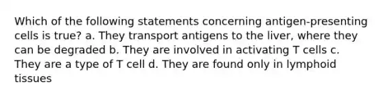 Which of the following statements concerning antigen-presenting cells is true? a. They transport antigens to the liver, where they can be degraded b. They are involved in activating T cells c. They are a type of T cell d. They are found only in lymphoid tissues