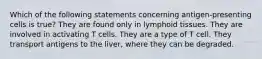 Which of the following statements concerning antigen-presenting cells is true? They are found only in lymphoid tissues. They are involved in activating T cells. They are a type of T cell. They transport antigens to the liver, where they can be degraded.