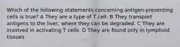 Which of the following statements concerning antigen-presenting cells is true? A They are a type of T cell. B They transport antigens to the liver, where they can be degraded. C They are involved in activating T cells. D They are found only in lymphoid tissues