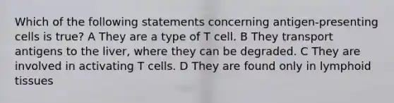 Which of the following statements concerning antigen-presenting cells is true? A They are a type of T cell. B They transport antigens to the liver, where they can be degraded. C They are involved in activating T cells. D They are found only in lymphoid tissues