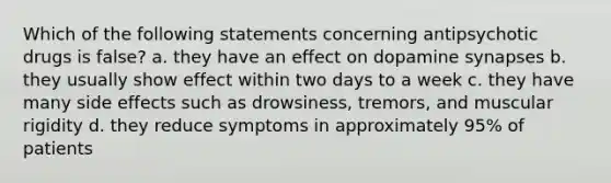 Which of the following statements concerning antipsychotic drugs is false? a. they have an effect on dopamine synapses b. they usually show effect within two days to a week c. they have many side effects such as drowsiness, tremors, and muscular rigidity d. they reduce symptoms in approximately 95% of patients