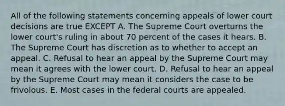 All of the following statements concerning appeals of lower court decisions are true EXCEPT A. The Supreme Court overturns the lower court's ruling in about 70 percent of the cases it hears. B. The Supreme Court has discretion as to whether to accept an appeal. C. Refusal to hear an appeal by the Supreme Court may mean it agrees with the lower court. D. Refusal to hear an appeal by the Supreme Court may mean it considers the case to be frivolous. E. Most cases in the <a href='https://www.questionai.com/knowledge/kzzdxYQ4u6-federal-courts' class='anchor-knowledge'>federal courts</a> are appealed.