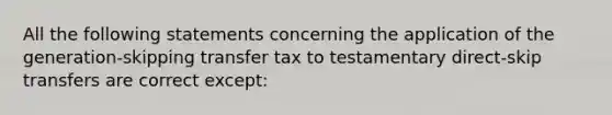 All the following statements concerning the application of the generation-skipping transfer tax to testamentary direct-skip transfers are correct except: