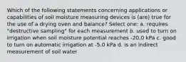 Which of the following statements concerning applications or capabilities of soil moisture measuring devices is (are) true for the use of a drying oven and balance? Select one: a. requires "destructive sampling" for each measurement b. used to turn on irrigation when soil moisture potential reaches -20.0 kPa c. good to turn on automatic irrigation at -5.0 kPa d. is an indirect measurement of soil water