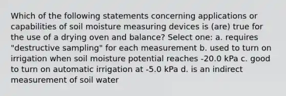 Which of the following statements concerning applications or capabilities of soil moisture measuring devices is (are) true for the use of a drying oven and balance? Select one: a. requires "destructive sampling" for each measurement b. used to turn on irrigation when soil moisture potential reaches -20.0 kPa c. good to turn on automatic irrigation at -5.0 kPa d. is an indirect measurement of soil water