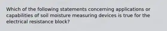 Which of the following statements concerning applications or capabilities of soil moisture measuring devices is true for the electrical resistance block?