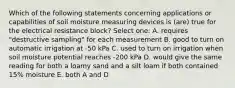 Which of the following statements concerning applications or capabilities of soil moisture measuring devices is (are) true for the electrical resistance block? Select one: A. requires "destructive sampling" for each measurement B. good to turn on automatic irrigation at -50 kPa C. used to turn on irrigation when soil moisture potential reaches -200 kPa D. would give the same reading for both a loamy sand and a silt loam if both contained 15% moisture E. both A and D