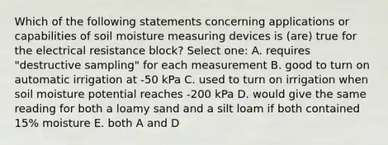 Which of the following statements concerning applications or capabilities of soil moisture measuring devices is (are) true for the electrical resistance block? Select one: A. requires "destructive sampling" for each measurement B. good to turn on automatic irrigation at -50 kPa C. used to turn on irrigation when soil moisture potential reaches -200 kPa D. would give the same reading for both a loamy sand and a silt loam if both contained 15% moisture E. both A and D