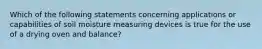 Which of the following statements concerning applications or capabilities of soil moisture measuring devices is true for the use of a drying oven and balance?