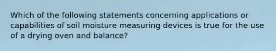 Which of the following statements concerning applications or capabilities of soil moisture measuring devices is true for the use of a drying oven and balance?