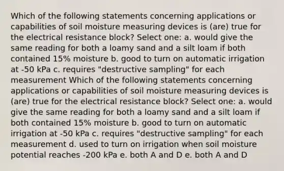 Which of the following statements concerning applications or capabilities of soil moisture measuring devices is (are) true for the electrical resistance block? Select one: a. would give the same reading for both a loamy sand and a silt loam if both contained 15% moisture b. good to turn on automatic irrigation at -50 kPa c. requires "destructive sampling" for each measurement Which of the following statements concerning applications or capabilities of soil moisture measuring devices is (are) true for the electrical resistance block? Select one: a. would give the same reading for both a loamy sand and a silt loam if both contained 15% moisture b. good to turn on automatic irrigation at -50 kPa c. requires "destructive sampling" for each measurement d. used to turn on irrigation when soil moisture potential reaches -200 kPa e. both A and D e. both A and D