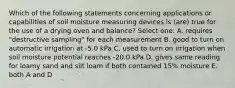 Which of the following statements concerning applications or capabilities of soil moisture measuring devices is (are) true for the use of a drying oven and balance? Select one: A. requires "destructive sampling" for each measurement B. good to turn on automatic irrigation at -5.0 kPa C. used to turn on irrigation when soil moisture potential reaches -20.0 kPa D. gives same reading for loamy sand and silt loam if both contained 15% moisture E. both A and D