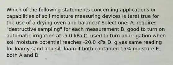 Which of the following statements concerning applications or capabilities of soil moisture measuring devices is (are) true for the use of a drying oven and balance? Select one: A. requires "destructive sampling" for each measurement B. good to turn on automatic irrigation at -5.0 kPa C. used to turn on irrigation when soil moisture potential reaches -20.0 kPa D. gives same reading for loamy sand and silt loam if both contained 15% moisture E. both A and D