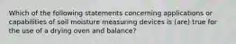 Which of the following statements concerning applications or capabilities of soil moisture measuring devices is (are) true for the use of a drying oven and balance?