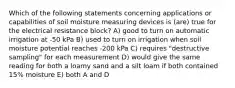 Which of the following statements concerning applications or capabilities of soil moisture measuring devices is (are) true for the electrical resistance block? A) good to turn on automatic irrigation at -50 kPa B) used to turn on irrigation when soil moisture potential reaches -200 kPa C) requires "destructive sampling" for each measurement D) would give the same reading for both a loamy sand and a silt loam if both contained 15% moisture E) both A and D