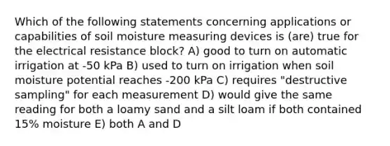 Which of the following statements concerning applications or capabilities of soil moisture measuring devices is (are) true for the electrical resistance block? A) good to turn on automatic irrigation at -50 kPa B) used to turn on irrigation when soil moisture potential reaches -200 kPa C) requires "destructive sampling" for each measurement D) would give the same reading for both a loamy sand and a silt loam if both contained 15% moisture E) both A and D