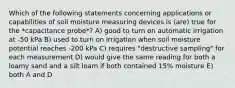 Which of the following statements concerning applications or capabilities of soil moisture measuring devices is (are) true for the *capacitance probe*? A) good to turn on automatic irrigation at -50 kPa B) used to turn on irrigation when soil moisture potential reaches -200 kPa C) requires "destructive sampling" for each measurement D) would give the same reading for both a loamy sand and a silt loam if both contained 15% moisture E) both A and D