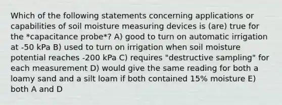 Which of the following statements concerning applications or capabilities of soil moisture measuring devices is (are) true for the *capacitance probe*? A) good to turn on automatic irrigation at -50 kPa B) used to turn on irrigation when soil moisture potential reaches -200 kPa C) requires "destructive sampling" for each measurement D) would give the same reading for both a loamy sand and a silt loam if both contained 15% moisture E) both A and D