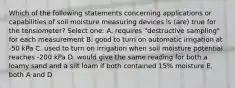 Which of the following statements concerning applications or capabilities of soil moisture measuring devices is (are) true for the tensiometer? Select one: A. requires "destructive sampling" for each measurement B. good to turn on automatic irrigation at -50 kPa C. used to turn on irrigation when soil moisture potential reaches -200 kPa D. would give the same reading for both a loamy sand and a silt loam if both contained 15% moisture E. both A and D