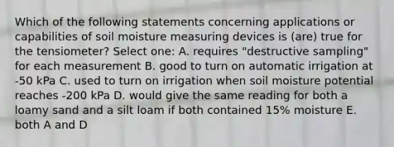 Which of the following statements concerning applications or capabilities of soil moisture measuring devices is (are) true for the tensiometer? Select one: A. requires "destructive sampling" for each measurement B. good to turn on automatic irrigation at -50 kPa C. used to turn on irrigation when soil moisture potential reaches -200 kPa D. would give the same reading for both a loamy sand and a silt loam if both contained 15% moisture E. both A and D