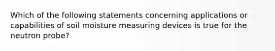 Which of the following statements concerning applications or capabilities of soil moisture measuring devices is true for the neutron probe?