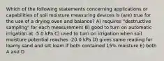 Which of the following statements concerning applications or capabilities of soil moisture measuring devices is (are) true for the use of a drying oven and balance? A) requires "destructive sampling" for each measurement B) good to turn on automatic irrigation at -5.0 kPa C) used to turn on irrigation when soil moisture potential reaches -20.0 kPa D) gives same reading for loamy sand and silt loam if both contained 15% moisture E) both A and D