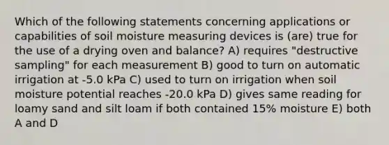 Which of the following statements concerning applications or capabilities of soil moisture measuring devices is (are) true for the use of a drying oven and balance? A) requires "destructive sampling" for each measurement B) good to turn on automatic irrigation at -5.0 kPa C) used to turn on irrigation when soil moisture potential reaches -20.0 kPa D) gives same reading for loamy sand and silt loam if both contained 15% moisture E) both A and D