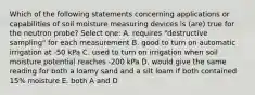 Which of the following statements concerning applications or capabilities of soil moisture measuring devices is (are) true for the neutron probe? Select one: A. requires "destructive sampling" for each measurement B. good to turn on automatic irrigation at -50 kPa C. used to turn on irrigation when soil moisture potential reaches -200 kPa D. would give the same reading for both a loamy sand and a silt loam if both contained 15% moisture E. both A and D