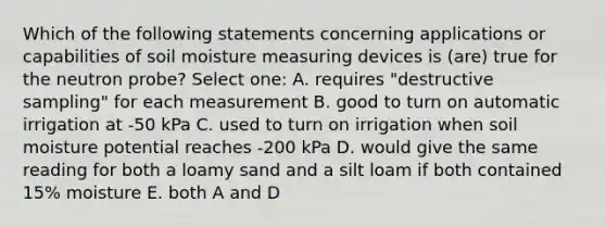 Which of the following statements concerning applications or capabilities of soil moisture measuring devices is (are) true for the neutron probe? Select one: A. requires "destructive sampling" for each measurement B. good to turn on automatic irrigation at -50 kPa C. used to turn on irrigation when soil moisture potential reaches -200 kPa D. would give the same reading for both a loamy sand and a silt loam if both contained 15% moisture E. both A and D