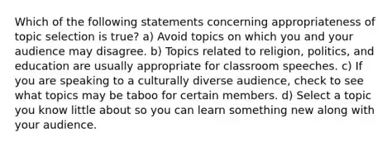 Which of the following statements concerning appropriateness of topic selection is true? a) Avoid topics on which you and your audience may disagree. b) Topics related to religion, politics, and education are usually appropriate for classroom speeches. c) If you are speaking to a culturally diverse audience, check to see what topics may be taboo for certain members. d) Select a topic you know little about so you can learn something new along with your audience.