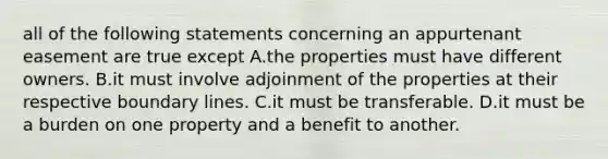 all of the following statements concerning an appurtenant easement are true except A.the properties must have different owners. B.it must involve adjoinment of the properties at their respective boundary lines. C.it must be transferable. D.it must be a burden on one property and a benefit to another.