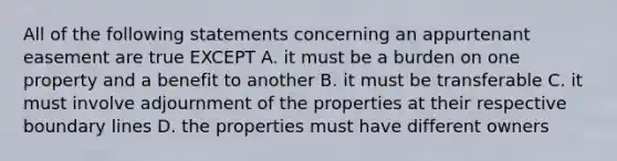 All of the following statements concerning an appurtenant easement are true EXCEPT A. it must be a burden on one property and a benefit to another B. it must be transferable C. it must involve adjournment of the properties at their respective boundary lines D. the properties must have different owners