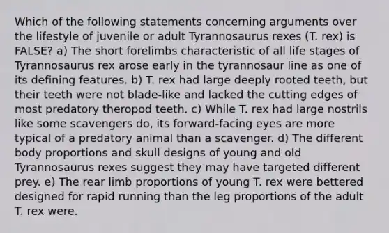 Which of the following statements concerning arguments over the lifestyle of juvenile or adult Tyrannosaurus rexes (T. rex) is FALSE? a) The short forelimbs characteristic of all life stages of Tyrannosaurus rex arose early in the tyrannosaur line as one of its defining features. b) T. rex had large deeply rooted teeth, but their teeth were not blade-like and lacked the cutting edges of most predatory theropod teeth. c) While T. rex had large nostrils like some scavengers do, its forward-facing eyes are more typical of a predatory animal than a scavenger. d) The different body proportions and skull designs of young and old Tyrannosaurus rexes suggest they may have targeted different prey. e) The rear limb proportions of young T. rex were bettered designed for rapid running than the leg proportions of the adult T. rex were.