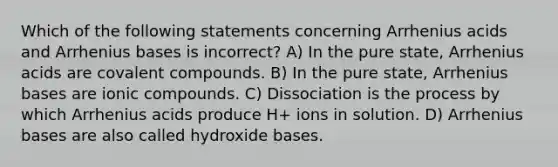 Which of the following statements concerning Arrhenius acids and Arrhenius bases is incorrect? A) In the pure state, Arrhenius acids are covalent compounds. B) In the pure state, Arrhenius bases are ionic compounds. C) Dissociation is the process by which Arrhenius acids produce H+ ions in solution. D) Arrhenius bases are also called hydroxide bases.